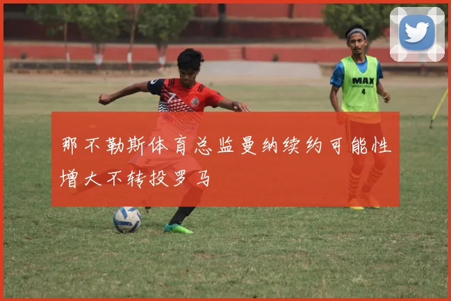那不勒斯体育总监曼纳续约可能性增大不转投罗马