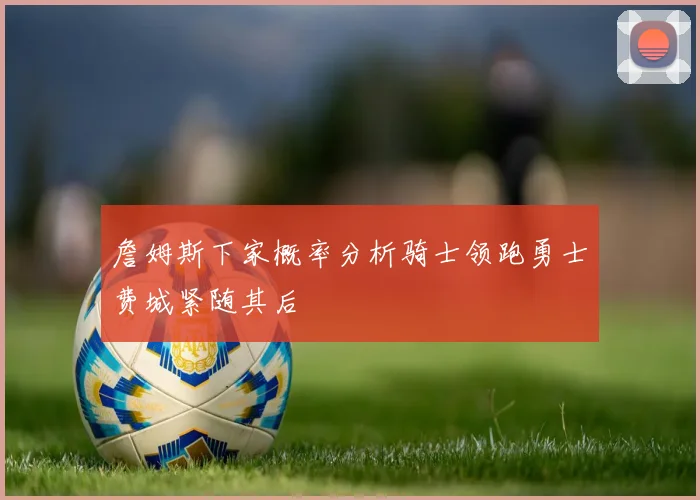 詹姆斯下家概率分析骑士领跑勇士费城紧随其后