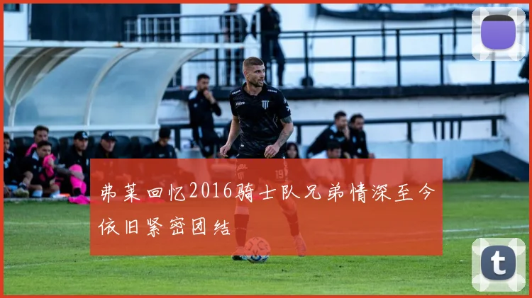弗莱回忆2016骑士队兄弟情深至今依旧紧密团结