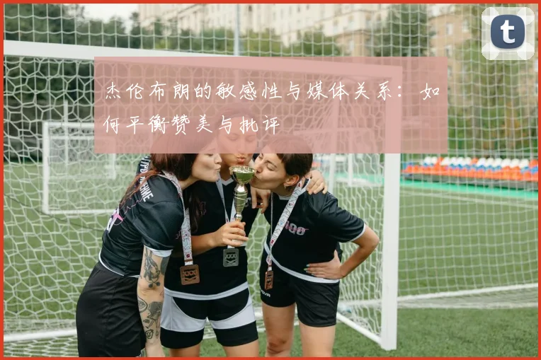 杰伦布朗的敏感性与媒体关系：如何平衡赞美与批评