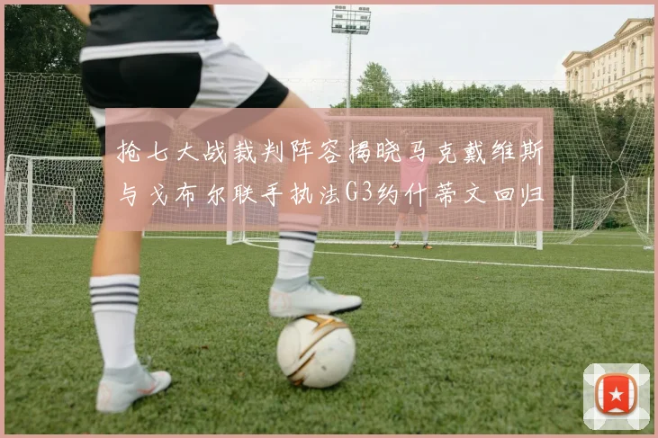 抢七大战裁判阵容揭晓马克戴维斯与戈布尔联手执法G3约什蒂文回归G2