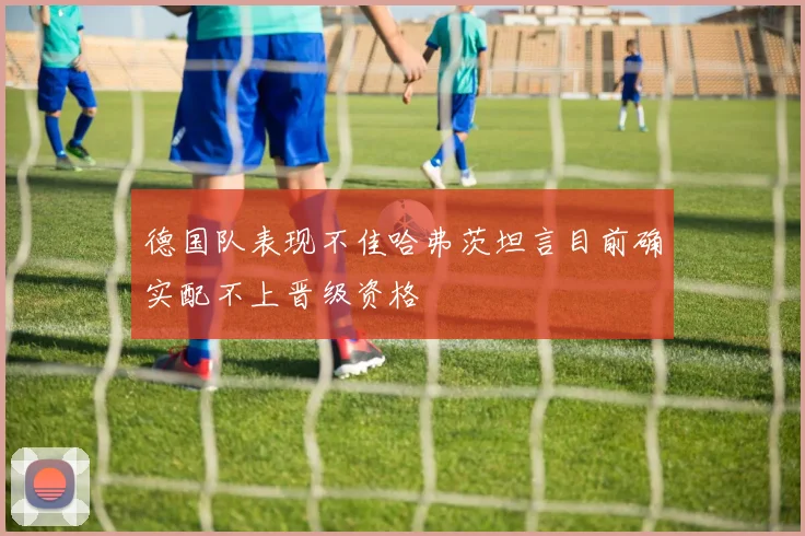 德国队表现不佳哈弗茨坦言目前确实配不上晋级资格