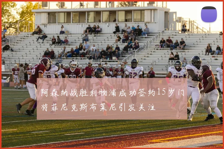 阿森纳战胜利物浦成功签约15岁门将菲尼克斯布莱尼引发关注