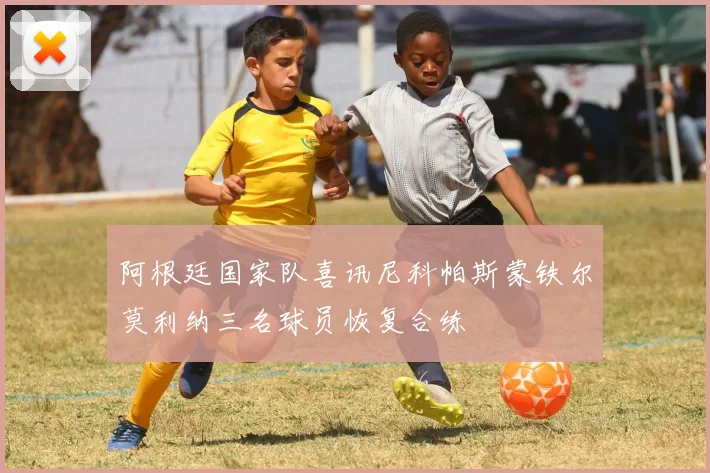 阿根廷国家队喜讯尼科帕斯蒙铁尔莫利纳三名球员恢复合练