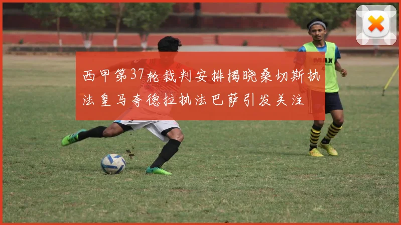 西甲第37轮裁判安排揭晓桑切斯执法皇马夸德拉执法巴萨引发关注