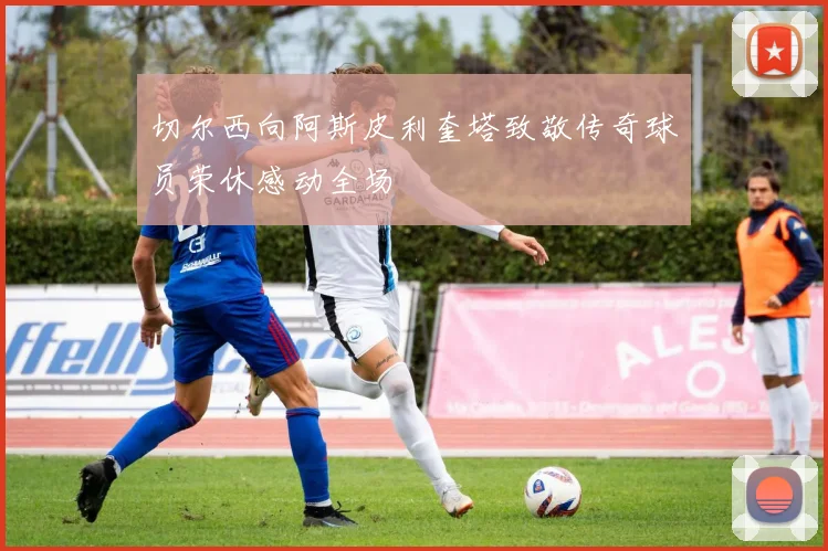 切尔西向阿斯皮利奎塔致敬传奇球员荣休感动全场